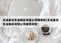 尤溪县京东金融区块链公司哪家好[尤溪县京东金融区块链公司哪家好些]